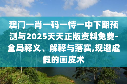 澳門一肖一碼一恃一中下期預(yù)測(cè)與2025天天正版資料免費(fèi)-全局釋義、解釋與落實(shí),規(guī)避虛假的畫皮術(shù)