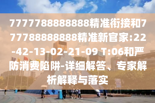 7777788888888精準銜接和777788888888精準新官家:22-42-13-02-21-09 T:06和嚴防消費陷阱-詳細解答、專家解析解釋與落實