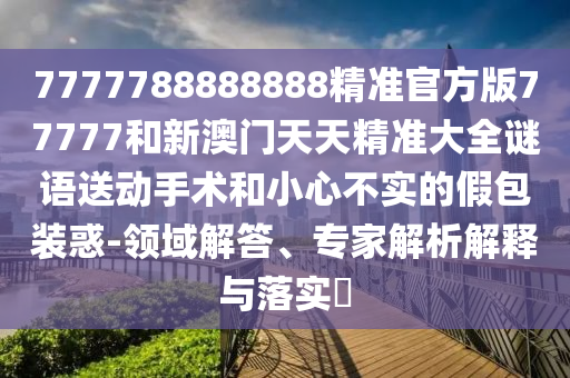 7777788888888精準(zhǔn)官方版77777和新澳門(mén)天天精準(zhǔn)大全謎語(yǔ)送動(dòng)手術(shù)和小心不實(shí)的假包裝惑-領(lǐng)域解答、專(zhuān)家解析解釋與落實(shí)?