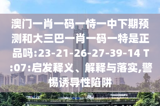 澳門一肖一碼一恃一中下期預(yù)測和大三巴一肖一碼一特是正品嗎:23-21-26-27-39-14 T:07:啟發(fā)釋義、解釋與落實,警惕誘導性陷阱