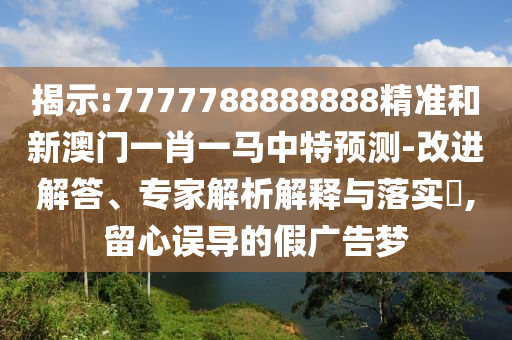 揭示:7777788888888精準(zhǔn)和新澳門一肖一馬中特預(yù)測-改進(jìn)解答、專家解析解釋與落實?,留心誤導(dǎo)的假廣告夢