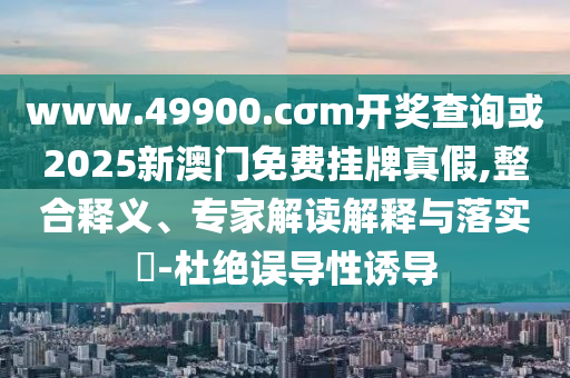 www.49900.cσm開獎(jiǎng)查詢或2025新澳門免費(fèi)掛牌真假,整合釋義、專家解讀解釋與落實(shí)?-杜絕誤導(dǎo)性誘導(dǎo)