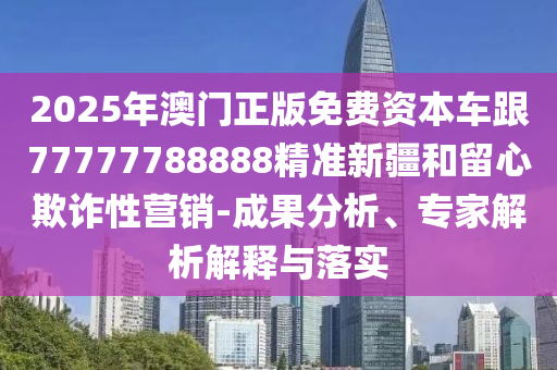 2025年澳門正版免費資本車跟77777788888精準新疆和留心欺詐性營銷-成果分析、專家解析解釋與落實