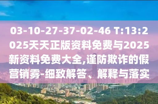 03-10-27-37-02-46 T:13:2025天天正版資料免費(fèi)與2025新資料免費(fèi)大全,謹(jǐn)防欺詐的假營(yíng)銷霧-細(xì)致解答、解釋與落實(shí)