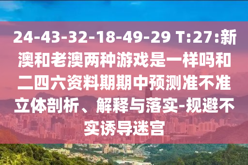 24-43-32-18-49-29 T:27:新澳和老澳兩種游戲是一樣嗎和二四六資料期期中預(yù)測(cè)準(zhǔn)不準(zhǔn)立體剖析、解釋與落實(shí)-規(guī)避不實(shí)誘導(dǎo)迷宮