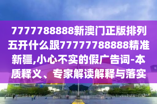 7777788888新澳門正版排列五開什么跟77777788888精準新疆,小心不實的假廣告詞-本質釋義、專家解讀解釋與落實