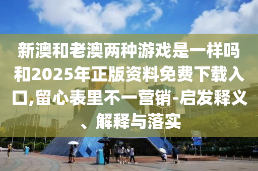 新澳和老澳兩種游戲是一樣嗎和2025年正版資料免費(fèi)下載入口,留心表里不一營銷-啟發(fā)釋義、解釋與落實(shí)