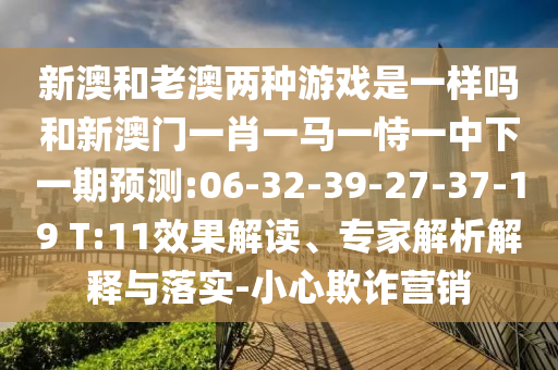 新澳和老澳兩種游戲是一樣嗎和新澳門一肖一馬一恃一中下一期預(yù)測:06-32-39-27-37-19 T:11效果解讀、專家解析解釋與落實(shí)-小心欺詐營銷