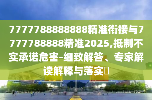 7777788888888精準(zhǔn)銜接與7777788888精準(zhǔn)2025,抵制不實(shí)承諾危害-細(xì)致解答、專家解讀解釋與落實(shí)?