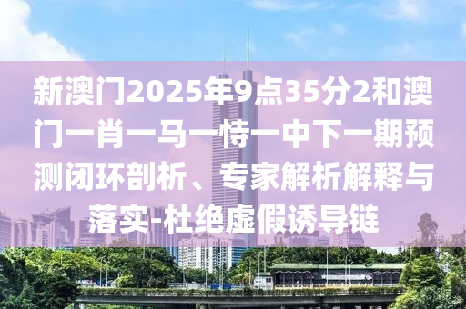 新澳門2025年9點(diǎn)35分2和澳門一肖一馬一恃一中下一期預(yù)測(cè)閉環(huán)剖析、專家解析解釋與落實(shí)-杜絕虛假誘導(dǎo)鏈