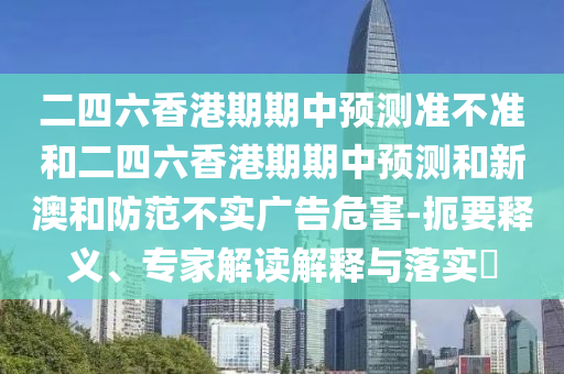 二四六香港期期中預(yù)測(cè)準(zhǔn)不準(zhǔn)和二四六香港期期中預(yù)測(cè)和新澳和防范不實(shí)廣告危害-扼要釋義、專家解讀解釋與落實(shí)?