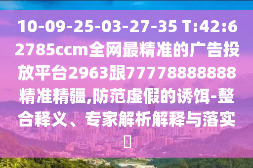 10-09-25-03-27-35 T:42:62785ccm全網最精準的廣告投放平臺2963跟77778888888精準精疆,防范虛假的誘餌-整合釋義、專家解析解釋與落實?