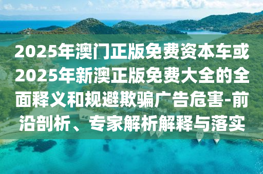 2025年澳門正版免費資本車或2025年新澳正版免費大全的全面釋義和規(guī)避欺騙廣告危害-前沿剖析、專家解析解釋與落實