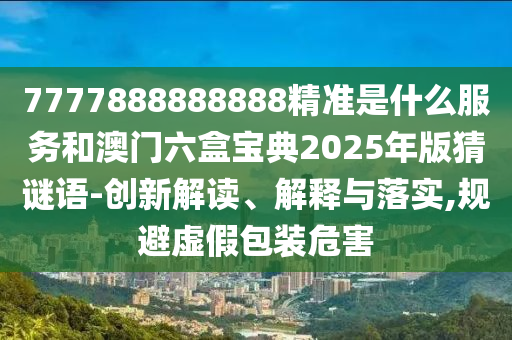 7777888888888精準是什么服務和澳門六盒寶典2025年版猜謎語-創(chuàng)新解讀、解釋與落實,規(guī)避虛假包裝危害