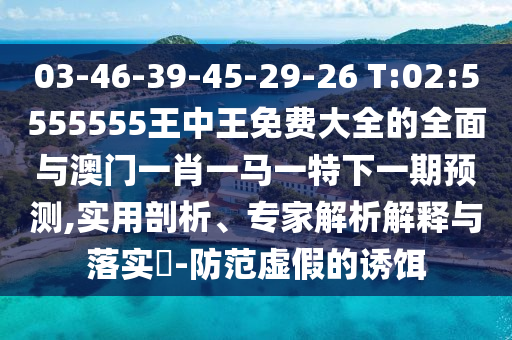 03-46-39-45-29-26 T:02:5555555王中王免費大全的全面與澳門一肖一馬一特下一期預測,實用剖析、專家解析解釋與落實?-防范虛假的誘餌