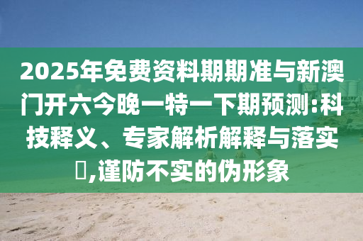 2025年免費(fèi)資料期期準(zhǔn)與新澳門開六今晚一特一下期預(yù)測(cè):科技釋義、專家解析解釋與落實(shí)?,謹(jǐn)防不實(shí)的偽形象