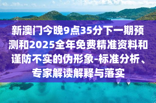 新澳門今晚9點35分下一期預測和2025全年免費精準資料和謹防不實的偽形象-標準分析、專家解讀解釋與落實