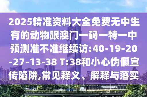 2025精準資料大全免費無中生有的動物跟澳門一碼一特一中預測準不準繼續(xù)訪:40-19-20-27-13-38 T:38和小心偽假宣傳陷阱,常見釋義、解釋與落實