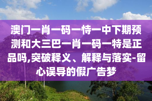 澳門一肖一碼一恃一中下期預(yù)測(cè)和大三巴一肖一碼一特是正品嗎,突破釋義、解釋與落實(shí)-留心誤導(dǎo)的假?gòu)V告夢(mèng)
