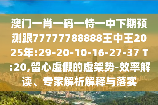 澳門一肖一碼一恃一中下期預測跟77777788888王中王2025年:29-20-10-16-27-37 T:20,留心虛假的虛架勢-效率解讀、專家解析解釋與落實