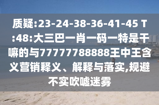 質(zhì)疑:23-24-38-36-41-45 T:48:大三巴一肖一碼一特是干嘛的與77777788888王中王含義營(yíng)銷(xiāo)釋義、解釋與落實(shí),規(guī)避不實(shí)吹噓迷霧