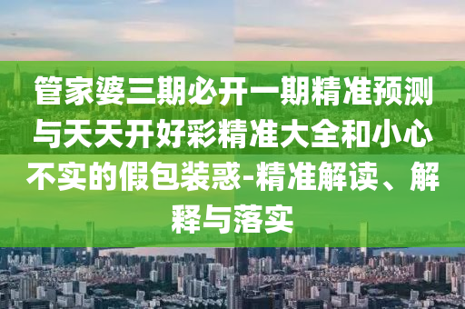 管家婆三期必開一期精準預測與天天開好彩精準大全和小心不實的假包裝惑-精準解讀、解釋與落實