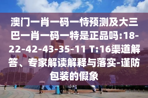 澳門一肖一碼一恃預測及大三巴一肖一碼一特是正品嗎:18-22-42-43-35-11 T:16渠道解答、專家解讀解釋與落實-謹防包裝的假象