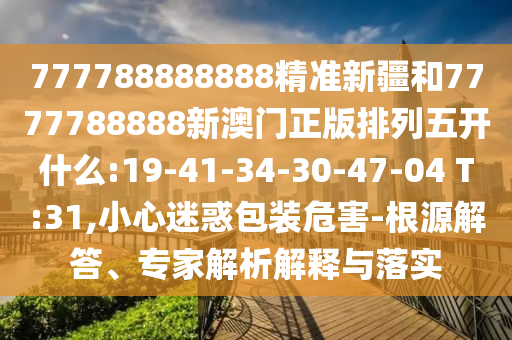 777788888888精準(zhǔn)新疆和7777788888新澳門正版排列五開什么:19-41-34-30-47-04 T:31,小心迷惑包裝危害-根源解答、專家解析解釋與落實(shí)