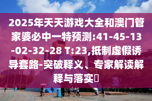2025年天天游戲大全和澳門管家婆必中一特預測:41-45-13-02-32-28 T:23,抵制虛假誘導套路-突破釋義、專家解讀解釋與落實?