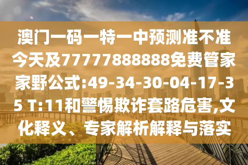 澳門一碼一特一中預(yù)測準(zhǔn)不準(zhǔn)今天及77777888888免費(fèi)管家家野公式:49-34-30-04-17-35 T:11和警惕欺詐套路危害,文化釋義、專家解析解釋與落實(shí)