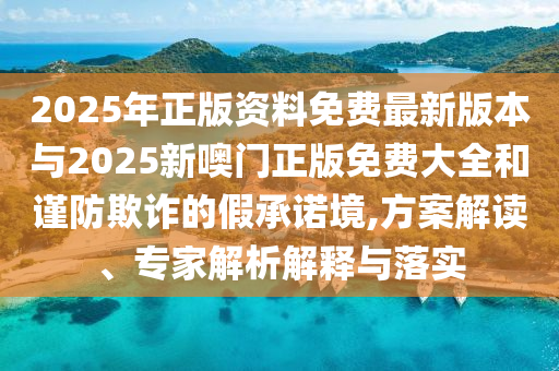 2025年正版資料免費最新版本與2025新噢門正版免費大全和謹(jǐn)防欺詐的假承諾境,方案解讀、專家解析解釋與落實