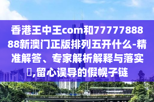 香港王中王com和7777788888新澳門正版排列五開什么-精準(zhǔn)解答、專家解析解釋與落實?,留心誤導(dǎo)的假幌子鏈