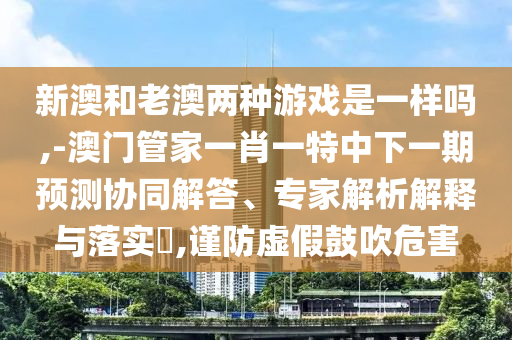 新澳和老澳兩種游戲是一樣嗎,-澳門管家一肖一特中下一期預測協(xié)同解答、專家解析解釋與落實?,謹防虛假鼓吹危害