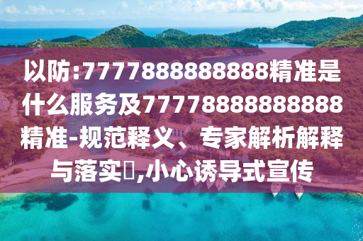 以防:7777888888888精準是什么服務(wù)及77778888888888精準-規(guī)范釋義、專家解析解釋與落實?,小心誘導式宣傳