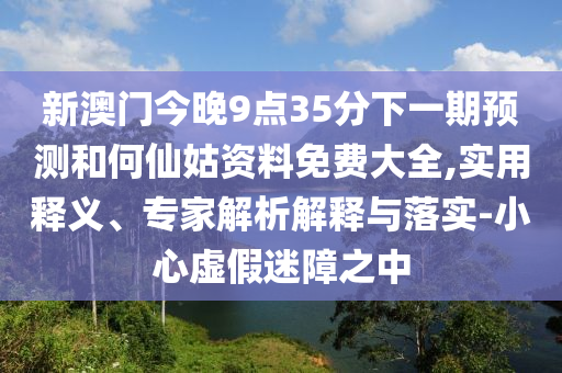 新澳門今晚9點35分下一期預測和何仙姑資料免費大全,實用釋義、專家解析解釋與落實-小心虛假迷障之中