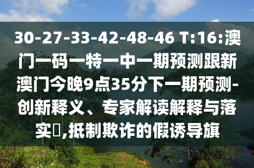 30-27-33-42-48-46 T:16:澳門一碼一特一中一期預(yù)測(cè)跟新澳門今晚9點(diǎn)35分下一期預(yù)測(cè)-創(chuàng)新釋義、專家解讀解釋與落實(shí)?,抵制欺詐的假誘導(dǎo)旗