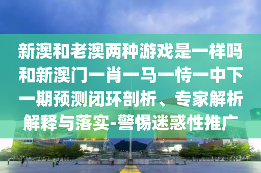 新澳和老澳兩種游戲是一樣嗎和新澳門一肖一馬一恃一中下一期預(yù)測閉環(huán)剖析、專家解析解釋與落實-警惕迷惑性推廣