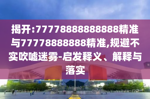 揭開(kāi):77778888888888精準(zhǔn)與77778888888精準(zhǔn),規(guī)避不實(shí)吹噓迷霧-啟發(fā)釋義、解釋與落實(shí)