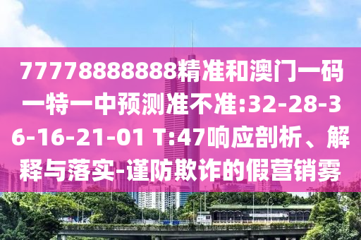 77778888888精準(zhǔn)和澳門一碼一特一中預(yù)測(cè)準(zhǔn)不準(zhǔn):32-28-36-16-21-01 T:47響應(yīng)剖析、解釋與落實(shí)-謹(jǐn)防欺詐的假營銷霧