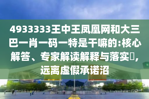 4933333王中王鳳凰網(wǎng)和大三巴一肖一碼一特是干嘛的:核心解答、專家解讀解釋與落實(shí)?,遠(yuǎn)離虛假承諾沼