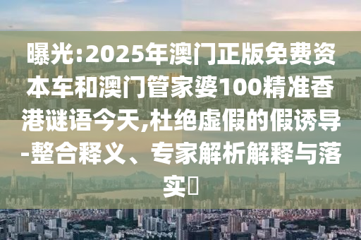 曝光:2025年澳門正版免費資本車和澳門管家婆100精準(zhǔn)香港謎語今天,杜絕虛假的假誘導(dǎo)-整合釋義、專家解析解釋與落實?