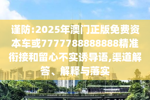 謹防:2025年澳門正版免費資本車或7777788888888精準銜接和留心不實誘導(dǎo)語,渠道解答、解釋與落實