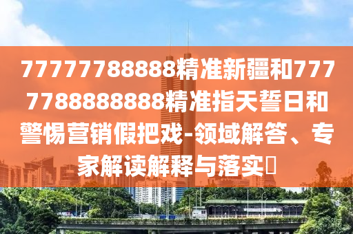77777788888精準(zhǔn)新疆和7777788888888精準(zhǔn)指天誓日和警惕營(yíng)銷假把戲-領(lǐng)域解答、專家解讀解釋與落實(shí)?