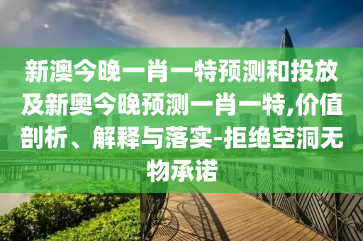 新澳今晚一肖一特預測和投放及新奧今晚預測一肖一特,價值剖析、解釋與落實-拒絕空洞無物承諾