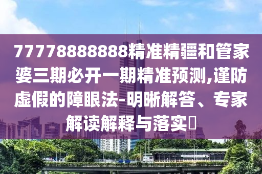 77778888888精準(zhǔn)精疆和管家婆三期必開一期精準(zhǔn)預(yù)測,謹(jǐn)防虛假的障眼法-明晰解答、專家解讀解釋與落實?