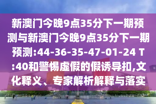 新澳門今晚9點35分下一期預(yù)測與新澳門今晚9點35分下一期預(yù)測:44-36-35-47-01-24 T:40和警惕虛假的假誘導(dǎo)扣,文化釋義、專家解析解釋與落實