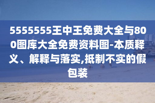 5555555王中王免費大全與800圖庫大全免費資料圖-本質(zhì)釋義、解釋與落實,抵制不實的假包裝