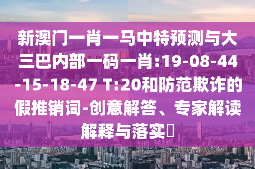 新澳門一肖一馬中特預(yù)測與大三巴內(nèi)部一碼一肖:19-08-44-15-18-47 T:20和防范欺詐的假推銷詞-創(chuàng)意解答、專家解讀解釋與落實(shí)?