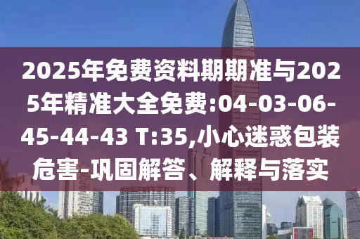 2025年免費資料期期準與2025年精準大全免費:04-03-06-45-44-43 T:35,小心迷惑包裝危害-鞏固解答、解釋與落實