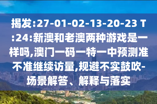 揭發(fā):27-01-02-13-20-23 T:24:新澳和老澳兩種游戲是一樣嗎,澳門一碼一特一中預測準不準繼續(xù)訪量,規(guī)避不實鼓吹-場景解答、解釋與落實